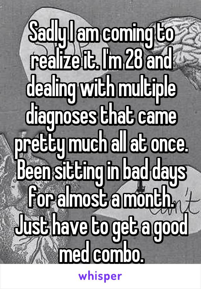 Sadly I am coming to realize it. I'm 28 and dealing with multiple diagnoses that came pretty much all at once. Been sitting in bad days for almost a month. Just have to get a good med combo.