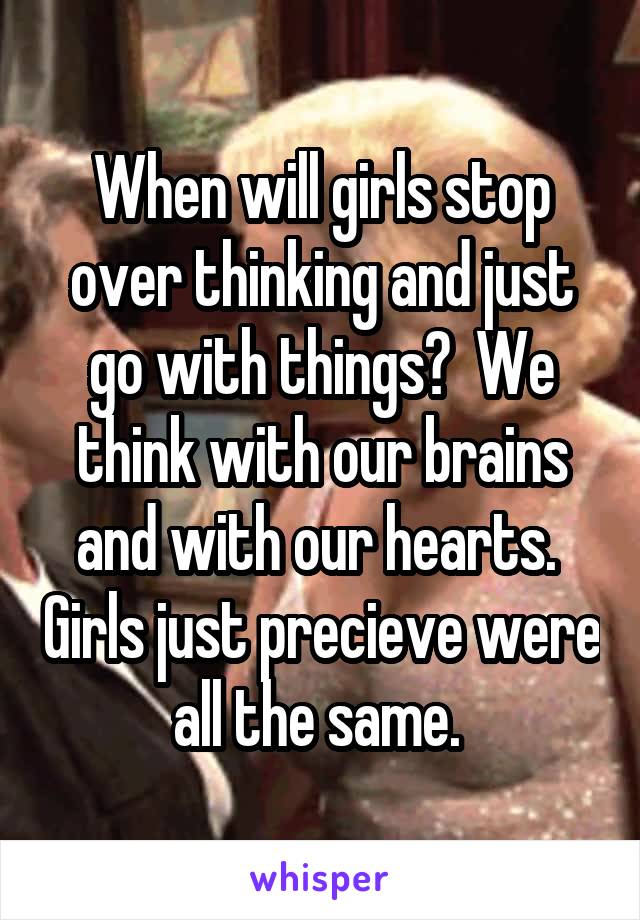 When will girls stop over thinking and just go with things?  We think with our brains and with our hearts.  Girls just precieve were all the same. 