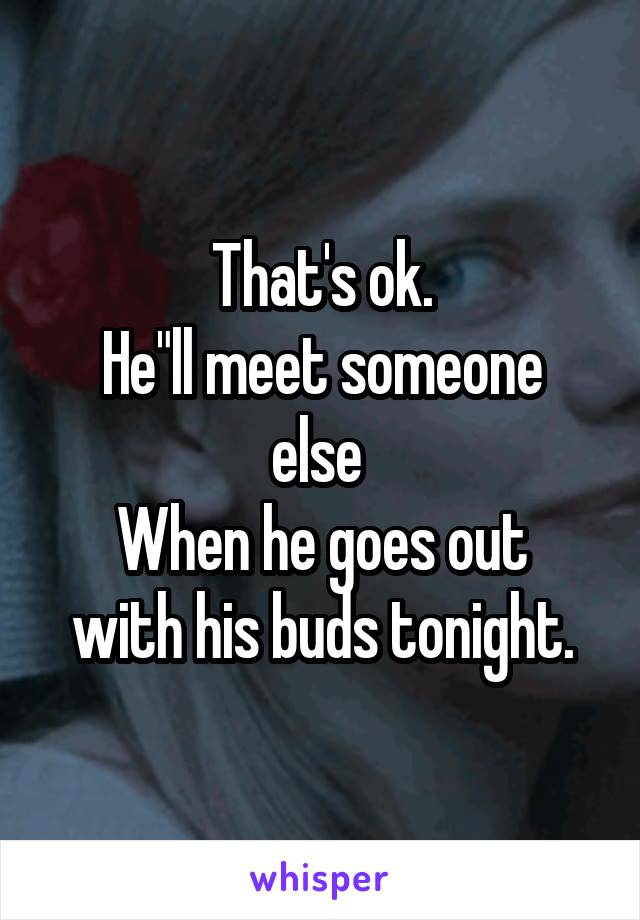 That's ok.
He"ll meet someone else 
When he goes out with his buds tonight.