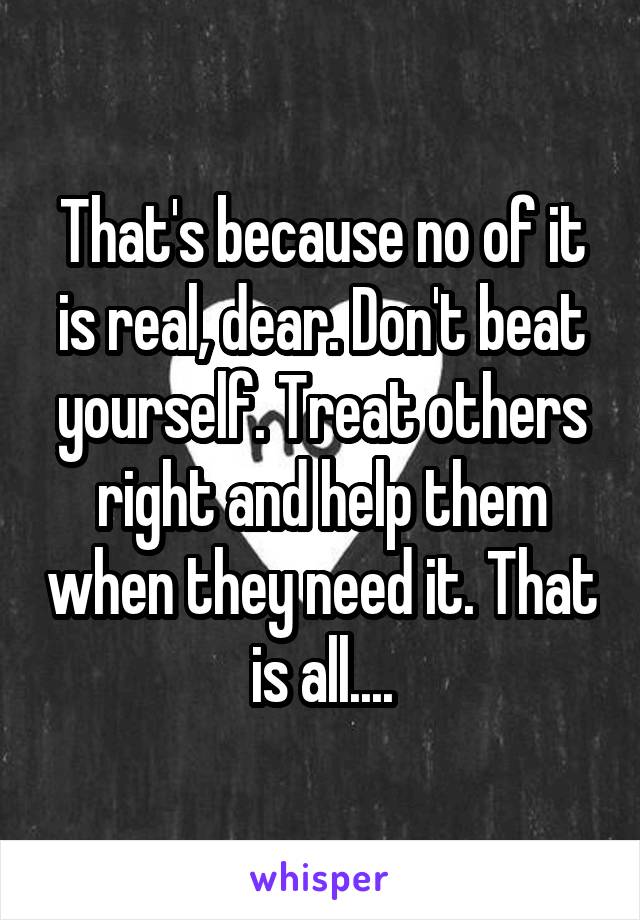 That's because no of it is real, dear. Don't beat yourself. Treat others right and help them when they need it. That is all....