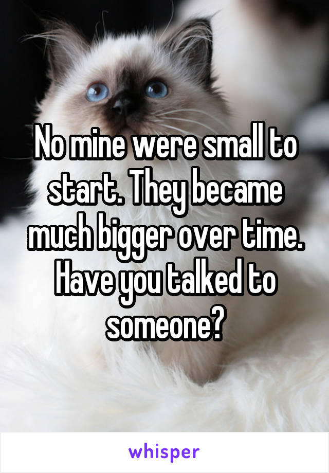 No mine were small to start. They became much bigger over time. Have you talked to someone?