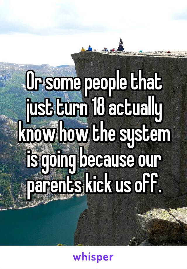 Or some people that just turn 18 actually know how the system is going because our parents kick us off.