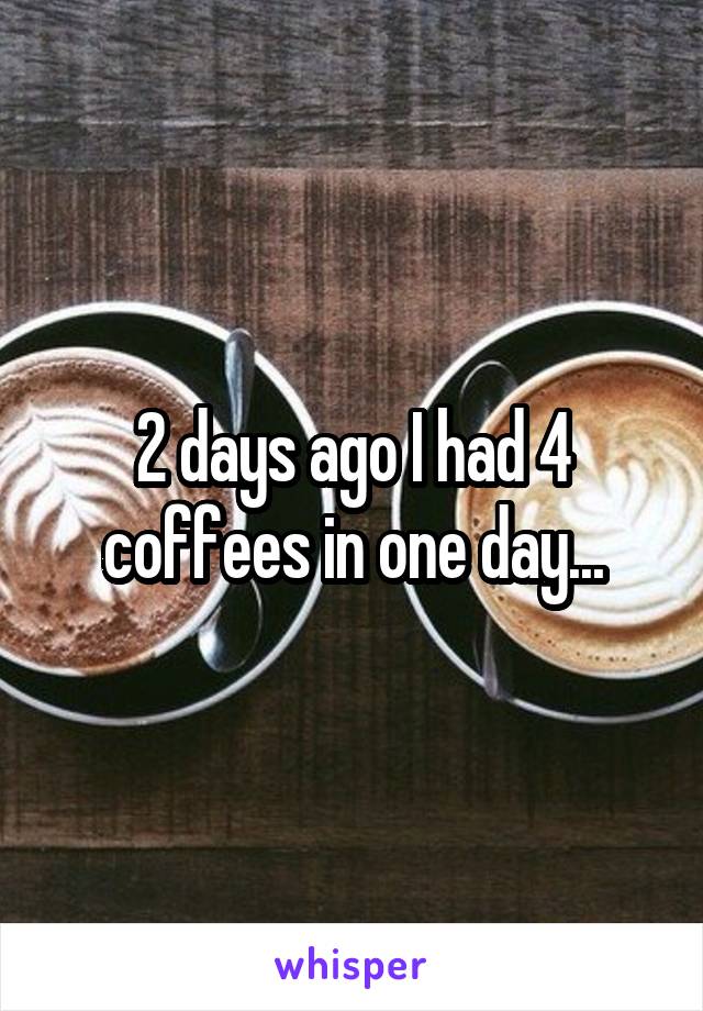 2 days ago I had 4 coffees in one day...