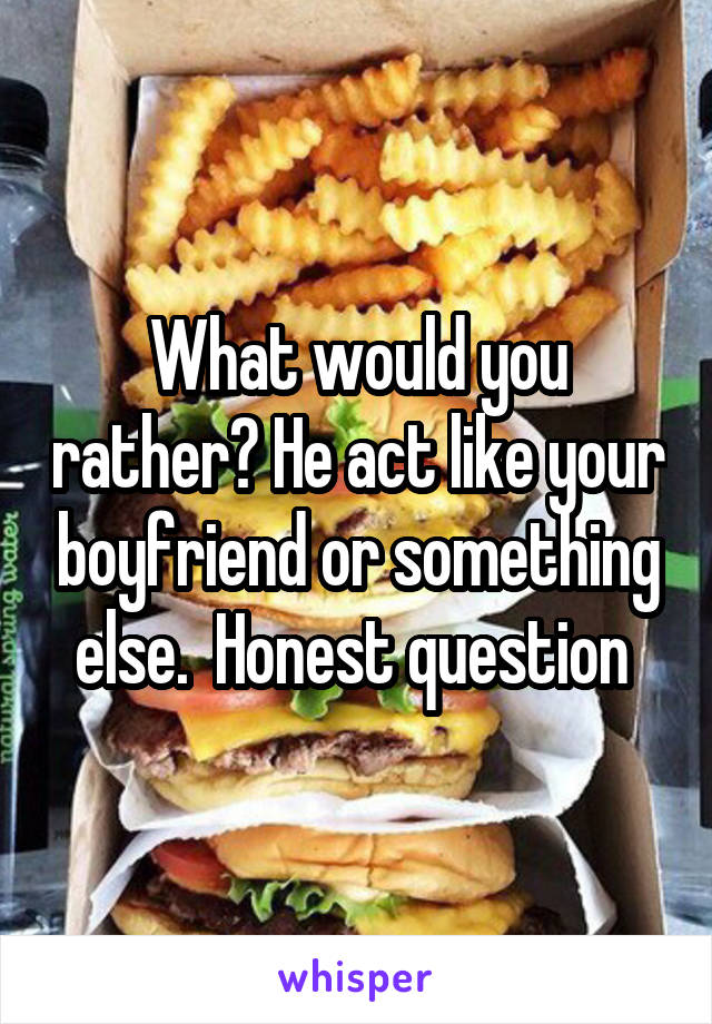 What would you rather? He act like your boyfriend or something else.  Honest question 