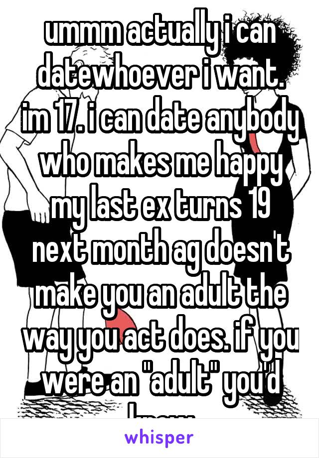 ummm actually i can datewhoever i want. im 17. i can date anybody who makes me happy my last ex turns 19 next month ag doesn't make you an adult the way you act does. if you were an "adult" you'd know