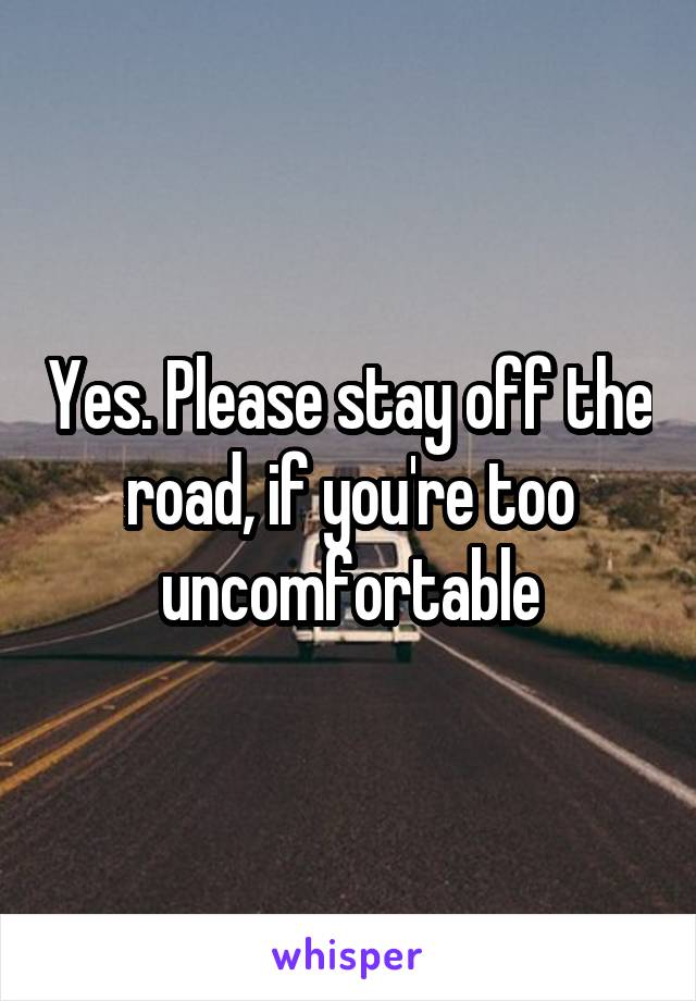 Yes. Please stay off the road, if you're too uncomfortable