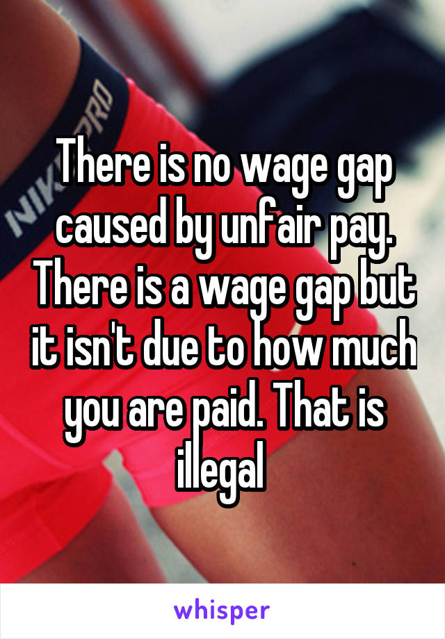 There is no wage gap caused by unfair pay. There is a wage gap but it isn't due to how much you are paid. That is illegal 