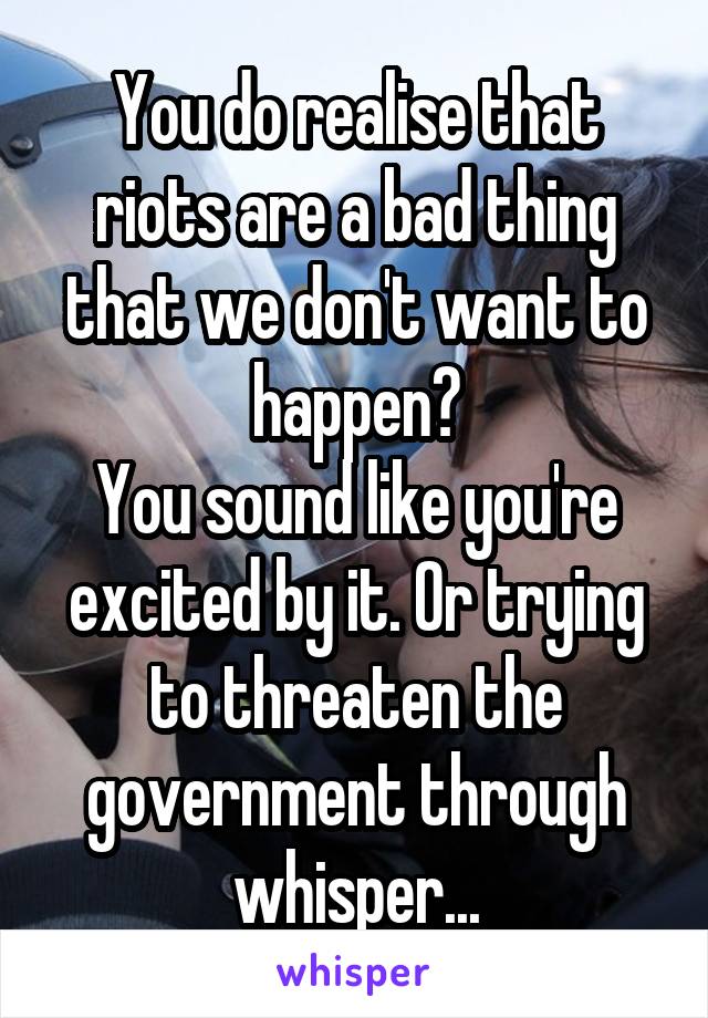 You do realise that riots are a bad thing that we don't want to happen?
You sound like you're excited by it. Or trying to threaten the government through whisper...