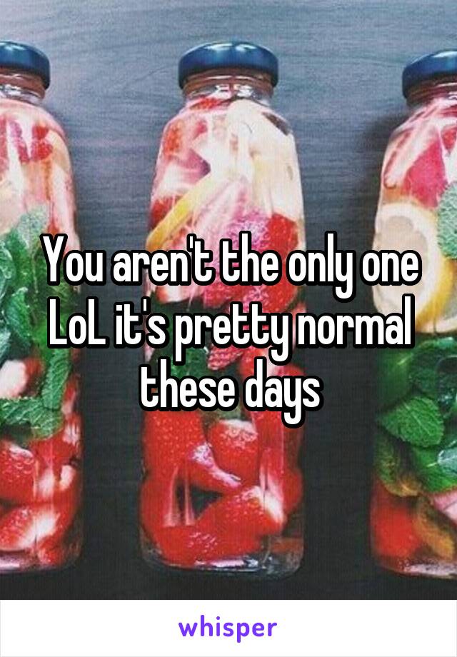 You aren't the only one LoL it's pretty normal these days