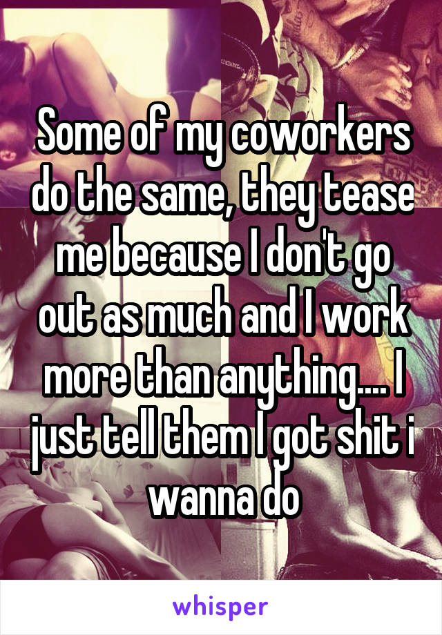 Some of my coworkers do the same, they tease me because I don't go out as much and I work more than anything.... I just tell them I got shit i wanna do