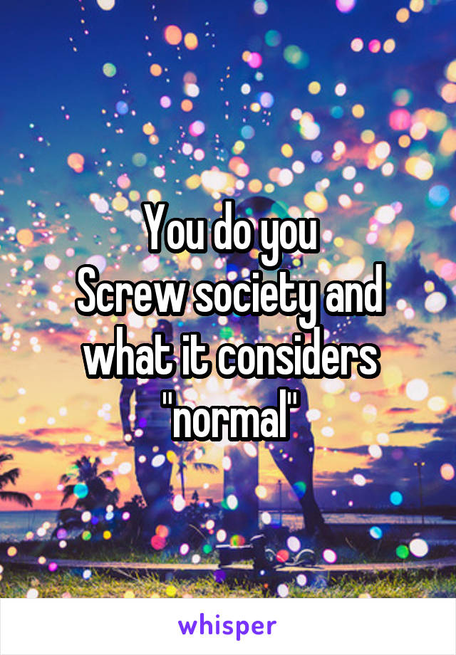 You do you
Screw society and what it considers "normal"