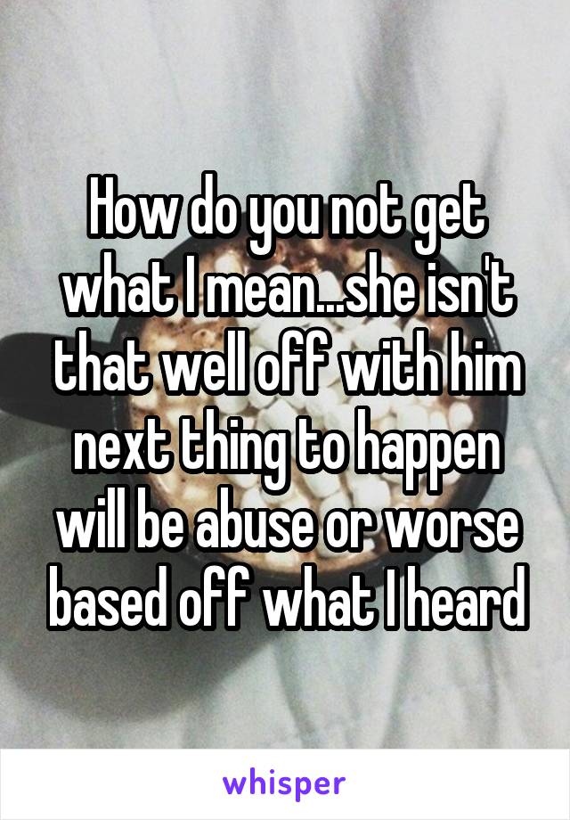 How do you not get what I mean...she isn't that well off with him next thing to happen will be abuse or worse based off what I heard
