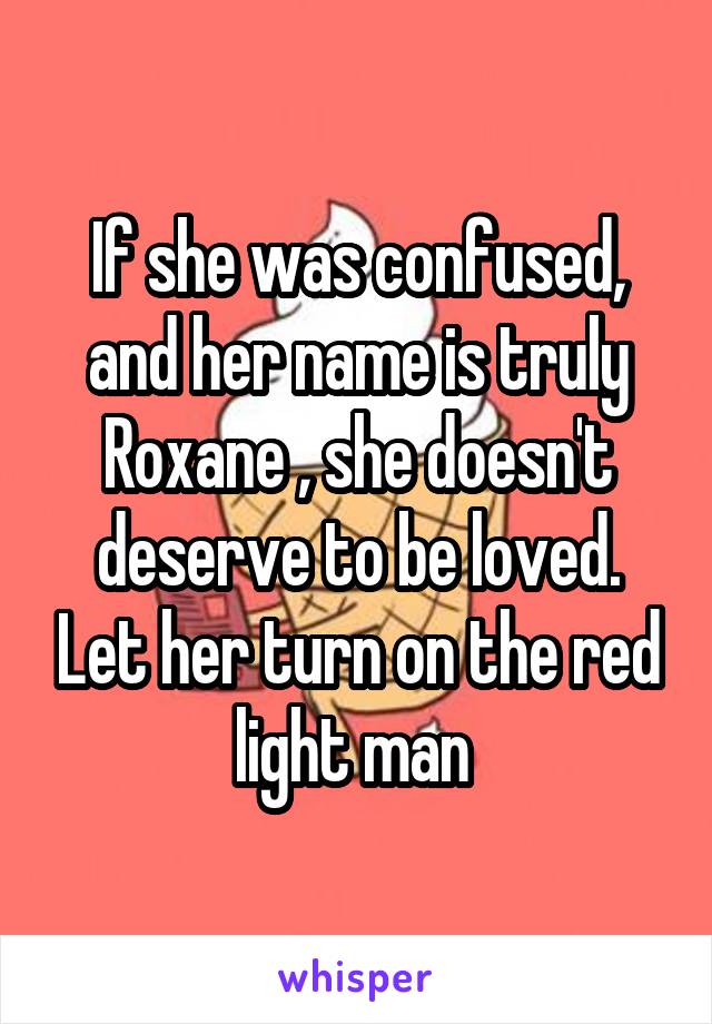 If she was confused, and her name is truly Roxane , she doesn't deserve to be loved. Let her turn on the red light man 