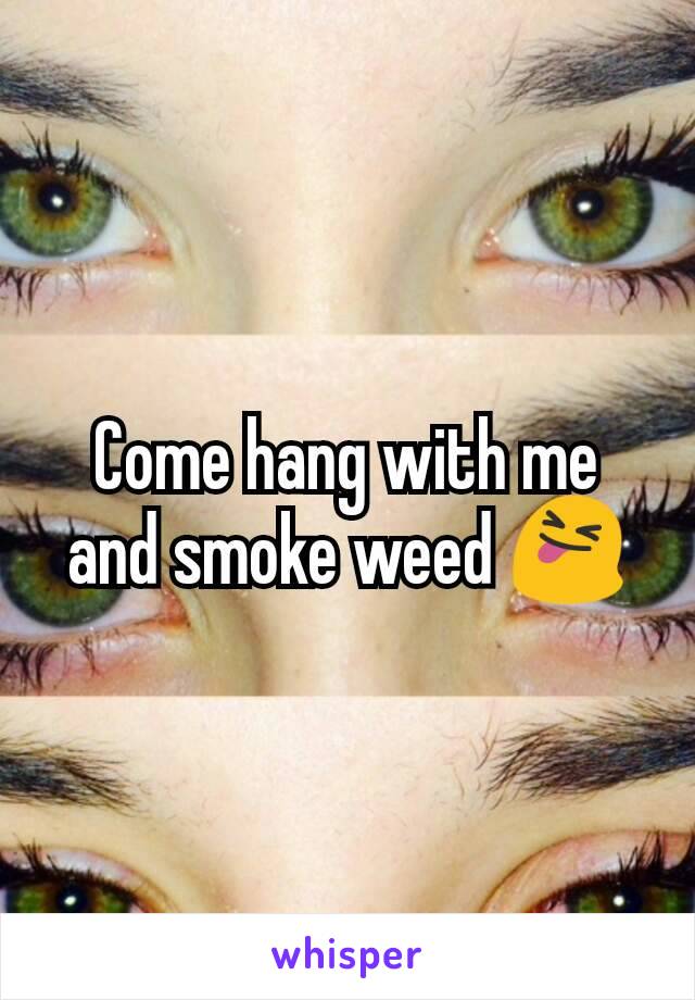 Come hang with me and smoke weed 😝