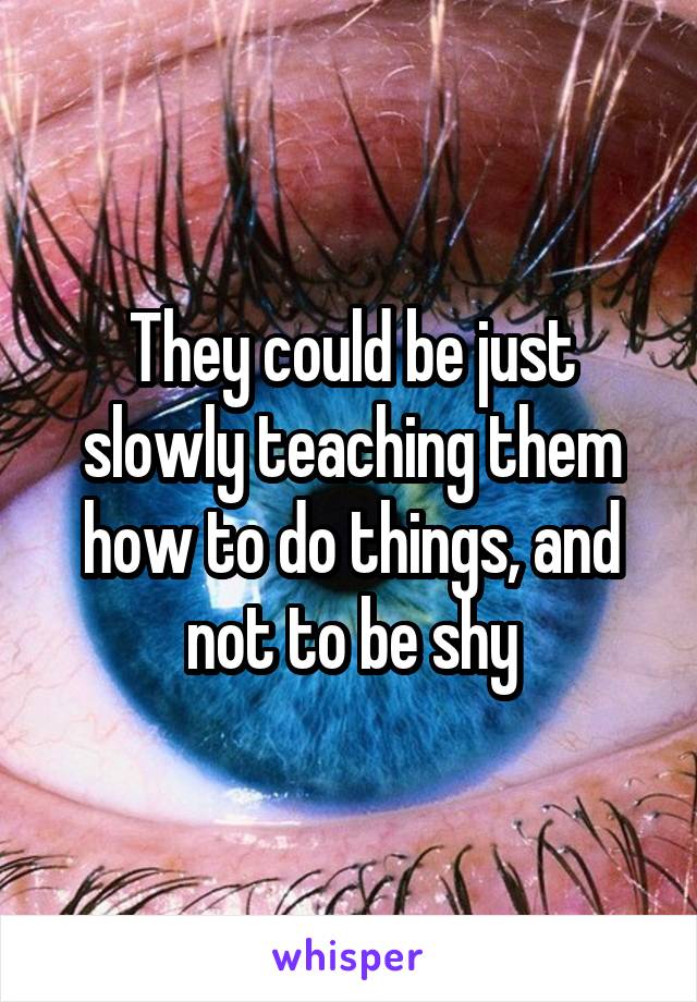 They could be just slowly teaching them how to do things, and not to be shy