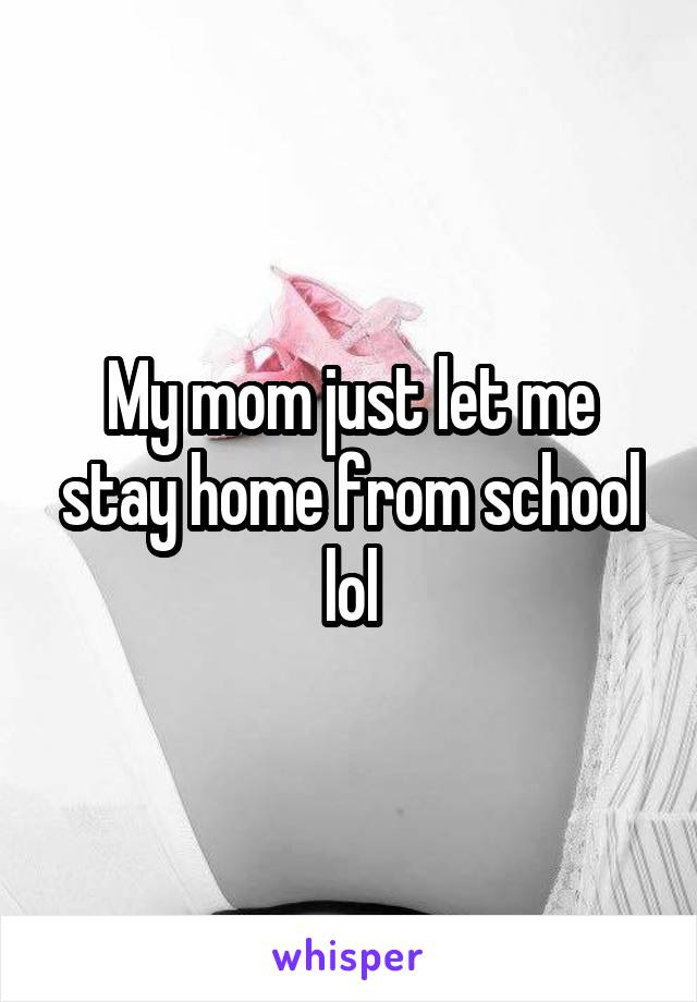 My mom just let me stay home from school lol