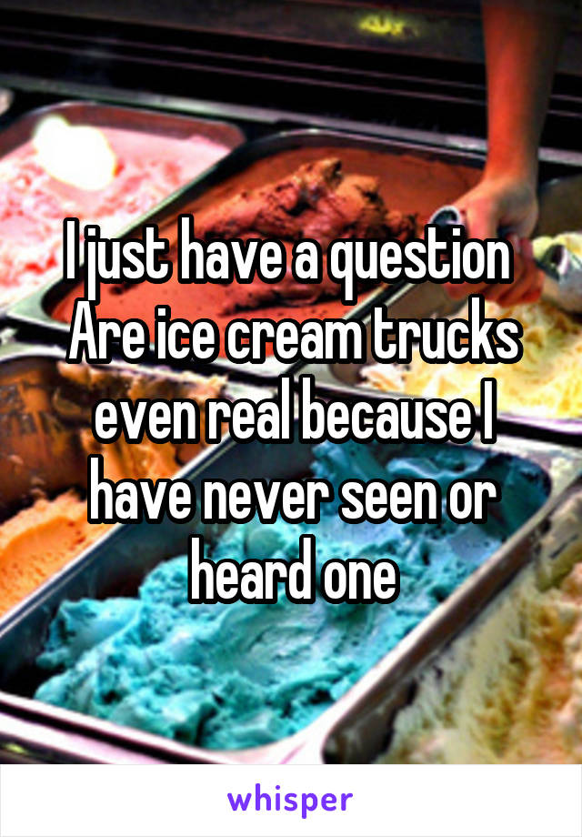 I just have a question 
Are ice cream trucks even real because I have never seen or heard one