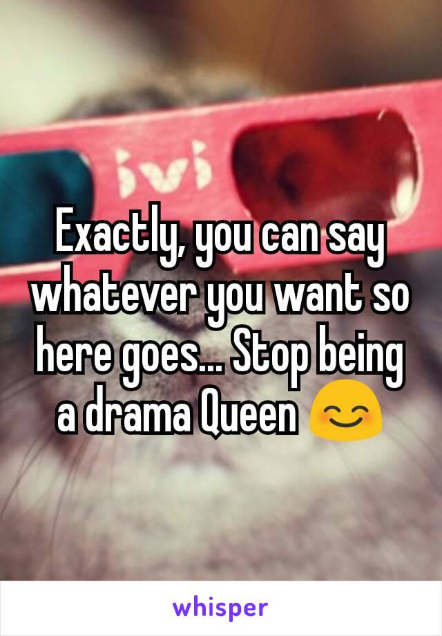 Exactly, you can say whatever you want so here goes... Stop being a drama Queen 😊