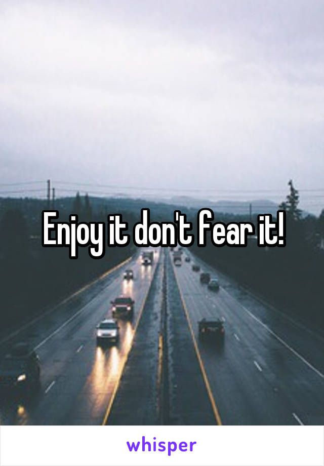 Enjoy it don't fear it!