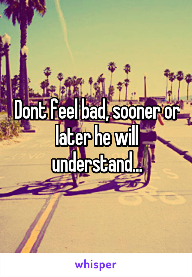 Dont feel bad, sooner or later he will understand...