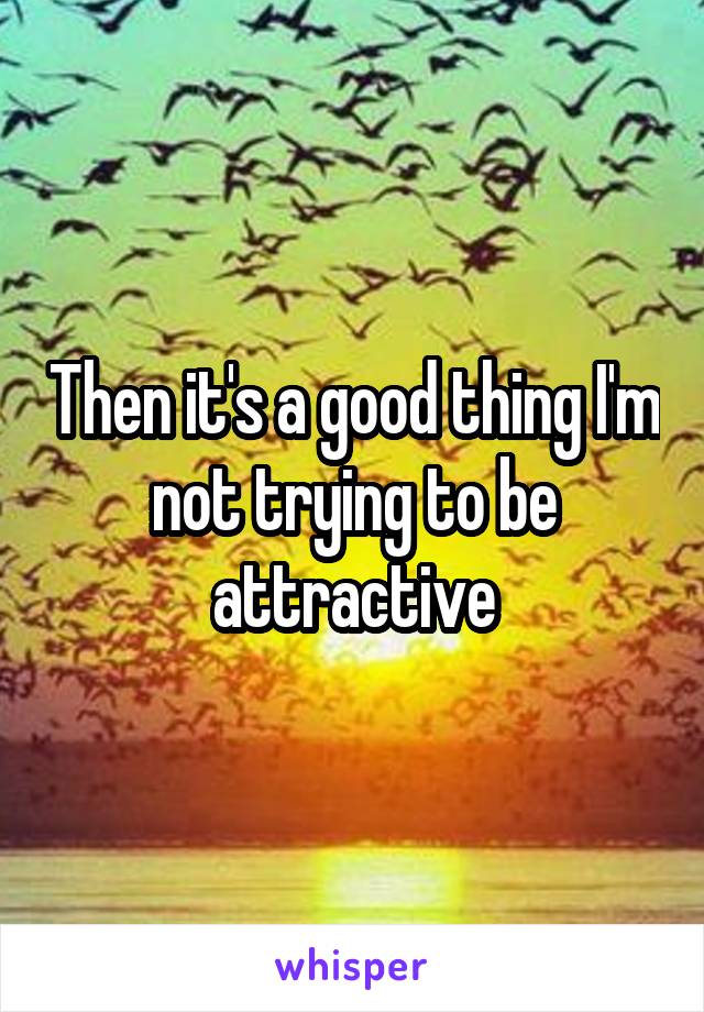 Then it's a good thing I'm not trying to be attractive