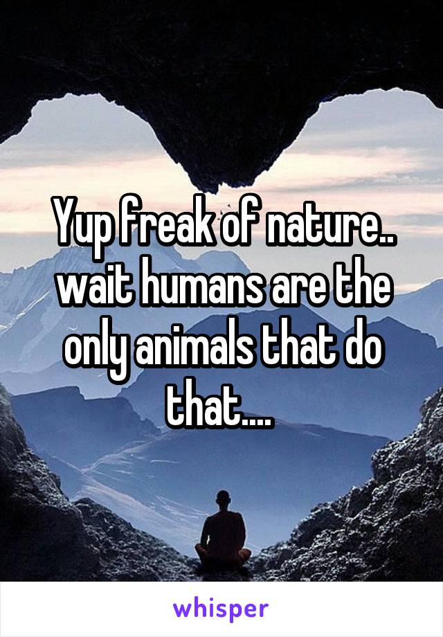 Yup freak of nature.. wait humans are the only animals that do that.... 