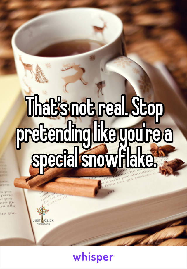 That's not real. Stop pretending like you're a special snowflake.