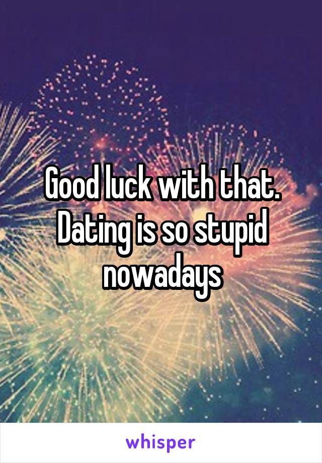 Good luck with that. Dating is so stupid nowadays
