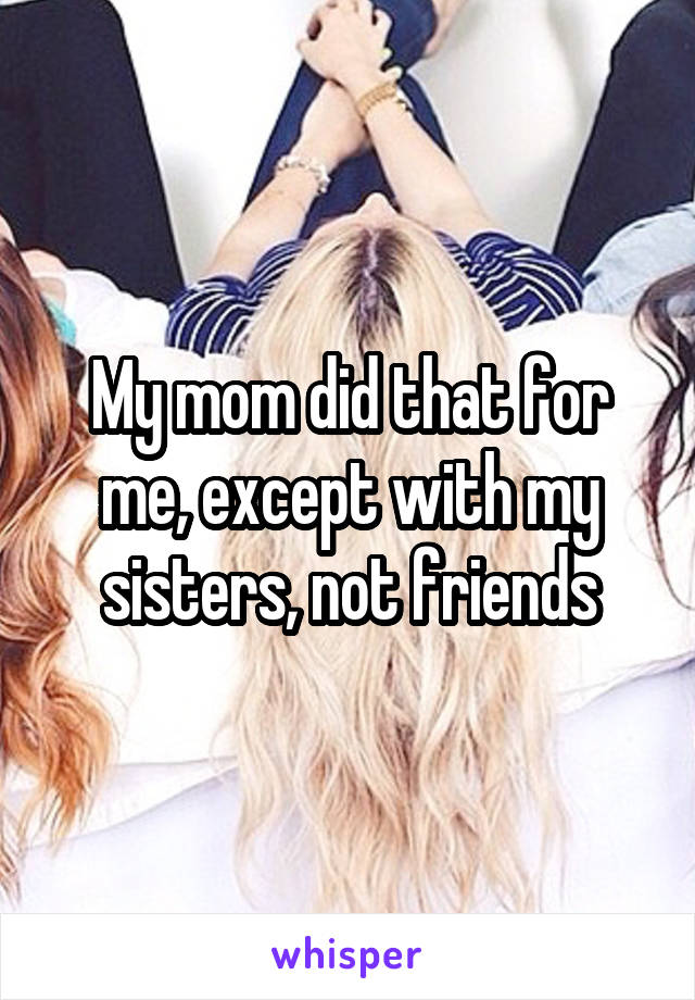 My mom did that for me, except with my sisters, not friends