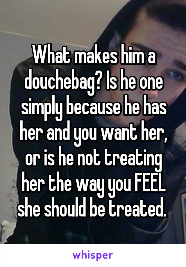 What makes him a douchebag? Is he one simply because he has her and you want her, or is he not treating her the way you FEEL she should be treated. 