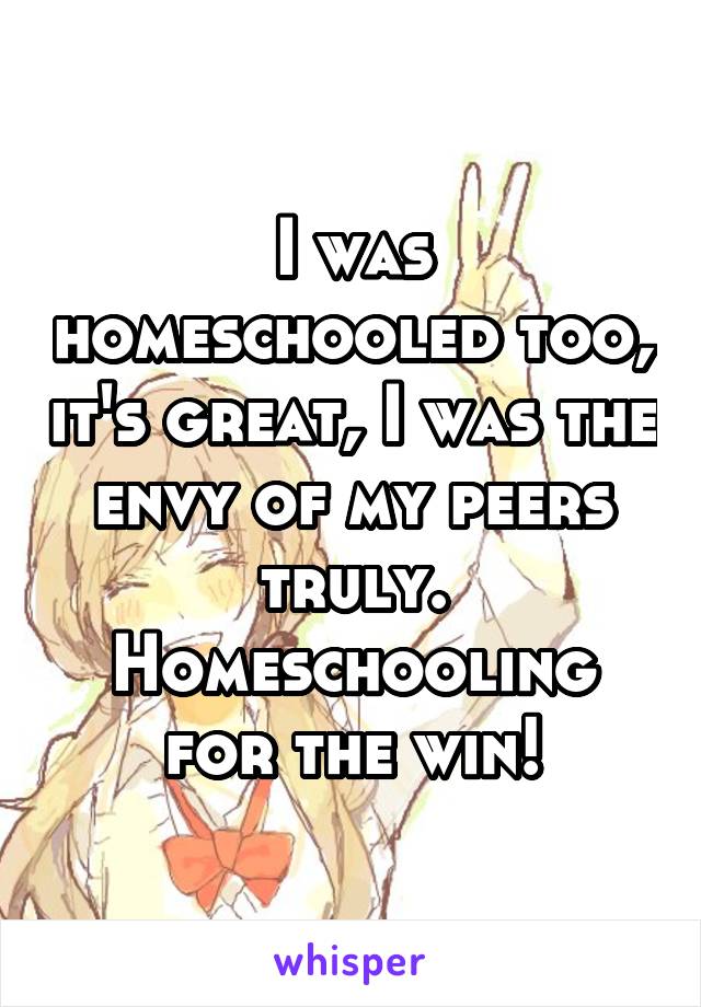 I was homeschooled too, it's great, I was the envy of my peers truly. Homeschooling for the win!