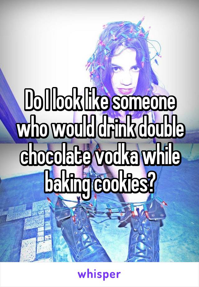 Do I look like someone who would drink double chocolate vodka while baking cookies?