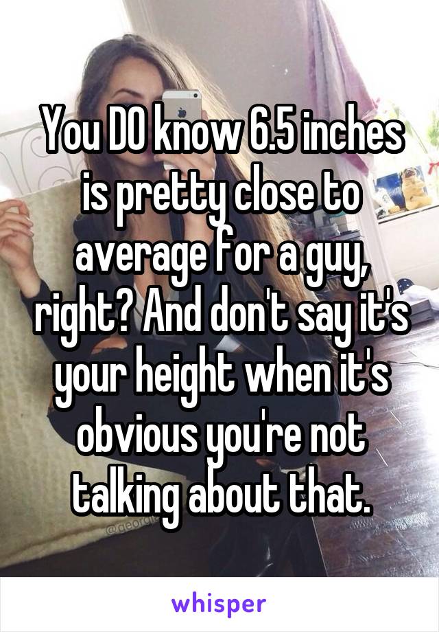 You DO know 6.5 inches is pretty close to average for a guy, right? And don't say it's your height when it's obvious you're not talking about that.