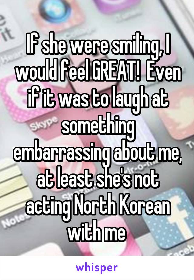 If she were smiling, I would feel GREAT!  Even if it was to laugh at something embarrassing about me, at least she's not acting North Korean with me 