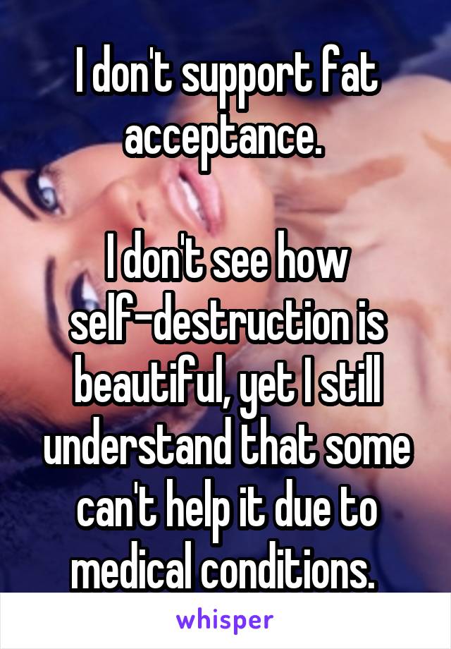 I don't support fat acceptance. 

I don't see how self-destruction is beautiful, yet I still understand that some can't help it due to medical conditions. 