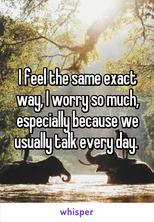 I feel the same exact way, I worry so much, especially because we usually talk every day. 