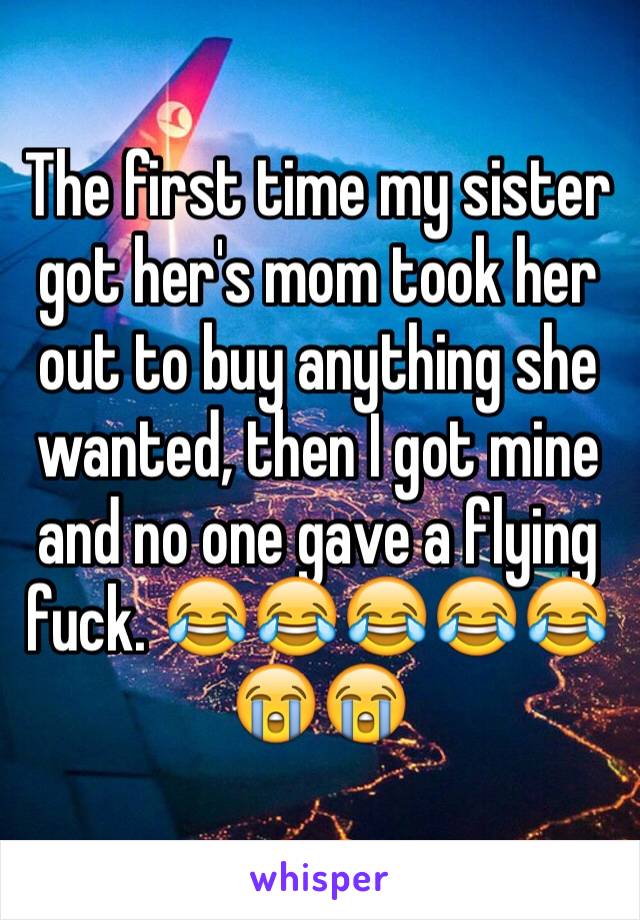 The first time my sister  got her's mom took her out to buy anything she wanted, then I got mine and no one gave a flying fuck. 😂😂😂😂😂😭😭