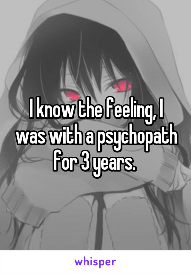 I know the feeling, I was with a psychopath for 3 years. 