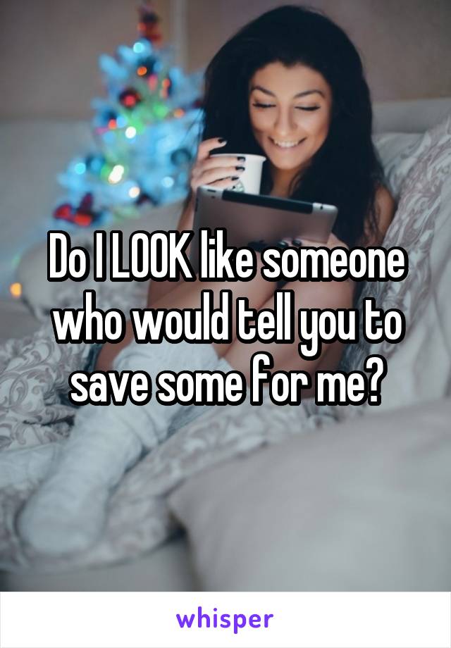 Do I LOOK like someone who would tell you to save some for me?
