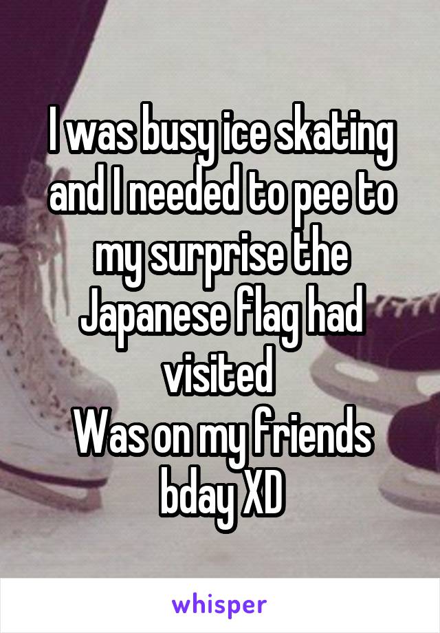 I was busy ice skating and I needed to pee to my surprise the Japanese flag had visited 
Was on my friends bday XD