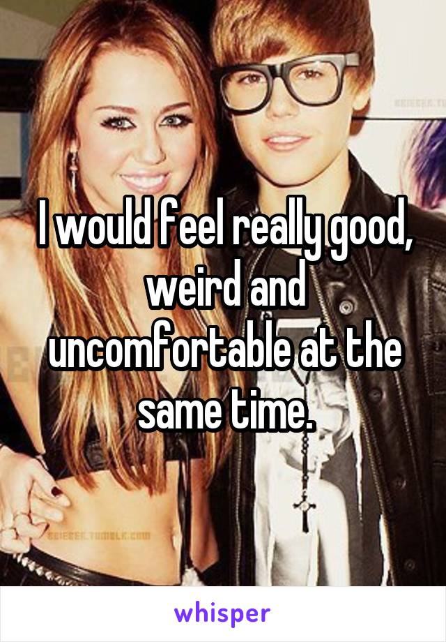 I would feel really good, weird and uncomfortable at the same time.