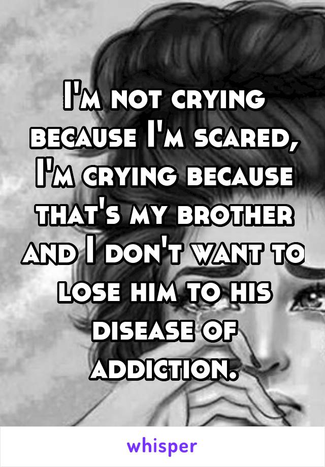 I'm not crying because I'm scared, I'm crying because that's my brother and I don't want to lose him to his disease of addiction.