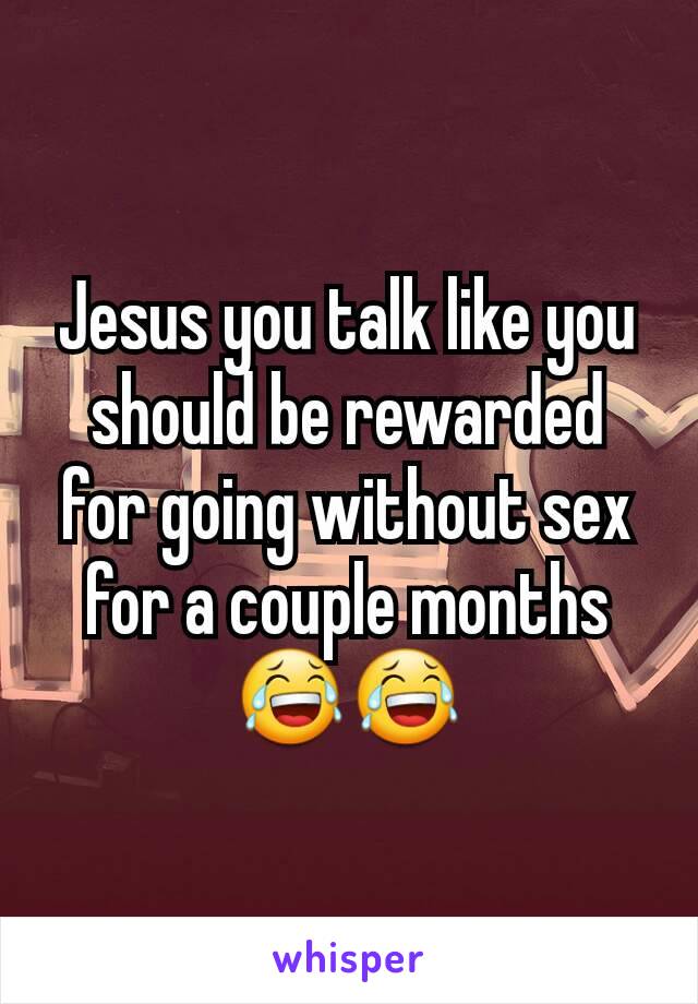 Jesus you talk like you should be rewarded for going without sex for a couple months 😂😂
