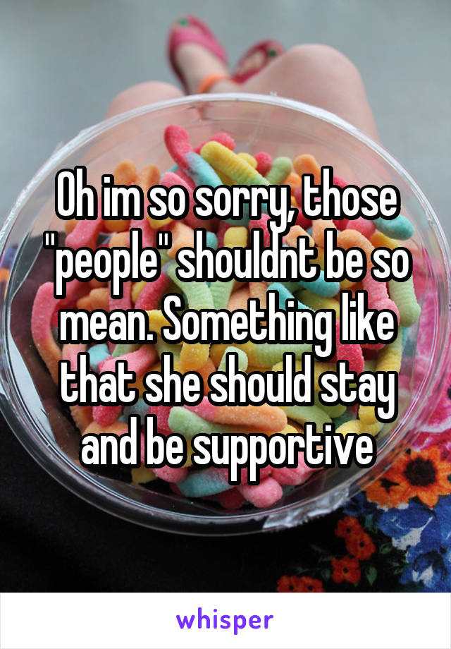 Oh im so sorry, those "people" shouldnt be so mean. Something like that she should stay and be supportive