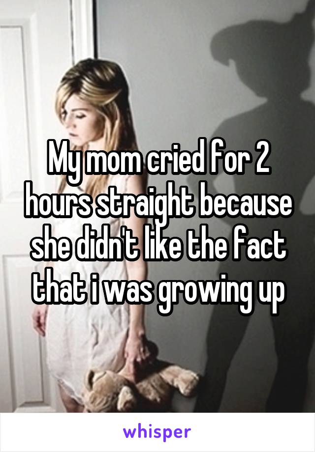 My mom cried for 2 hours straight because she didn't like the fact that i was growing up