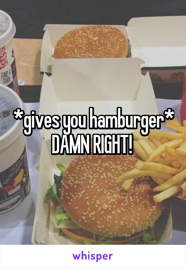*gives you hamburger*
DAMN RIGHT! 