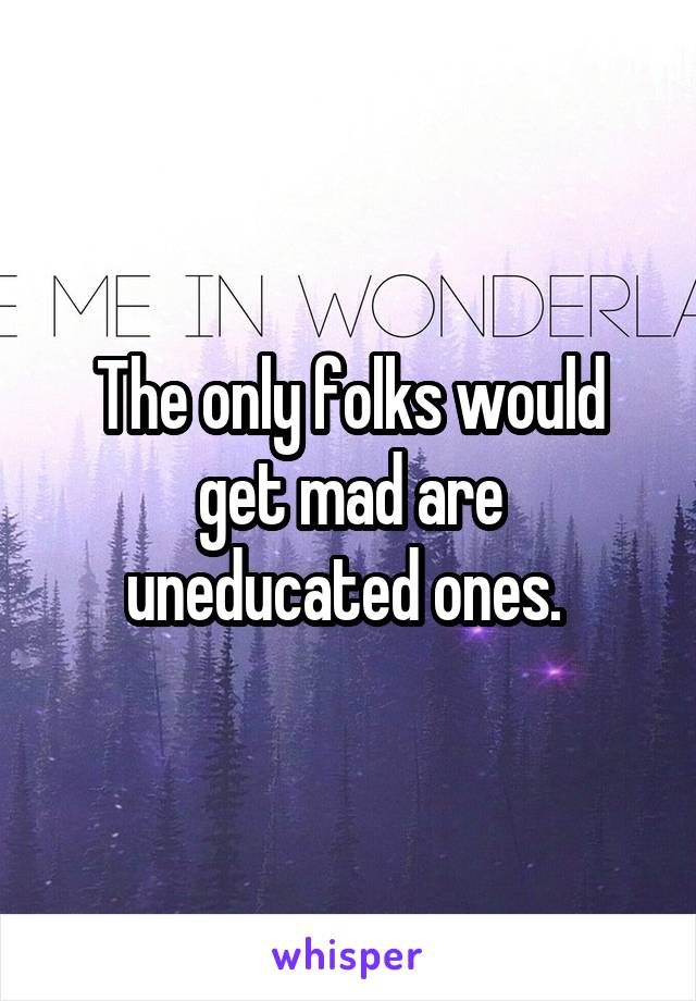 The only folks would get mad are uneducated ones. 