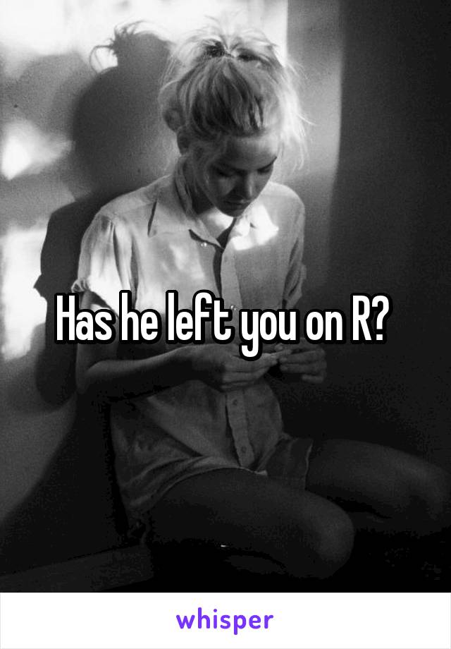 Has he left you on R? 