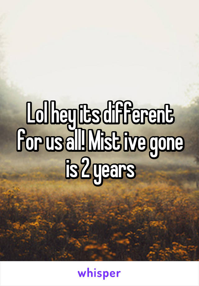Lol hey its different for us all! Mist ive gone is 2 years