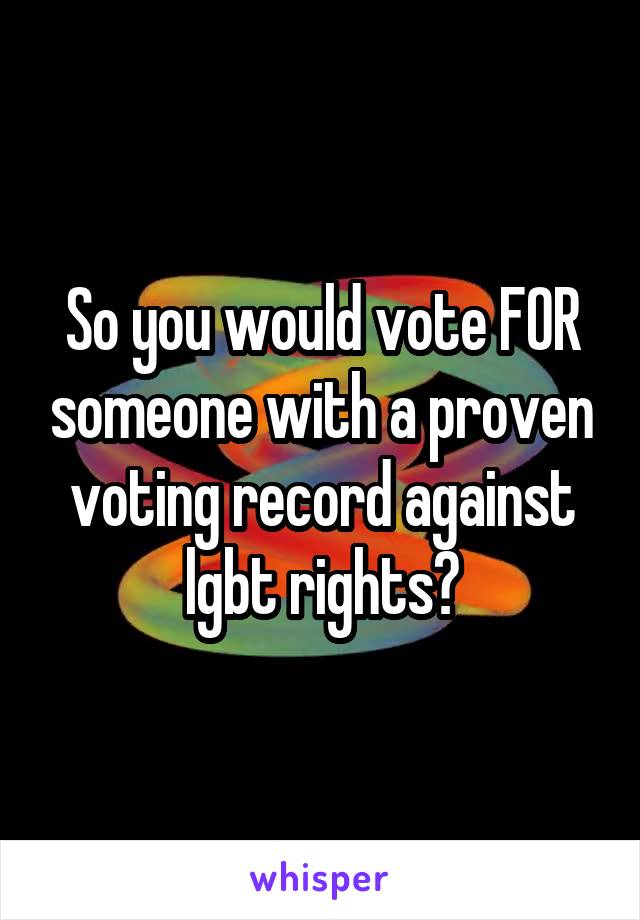 So you would vote FOR someone with a proven voting record against lgbt rights?